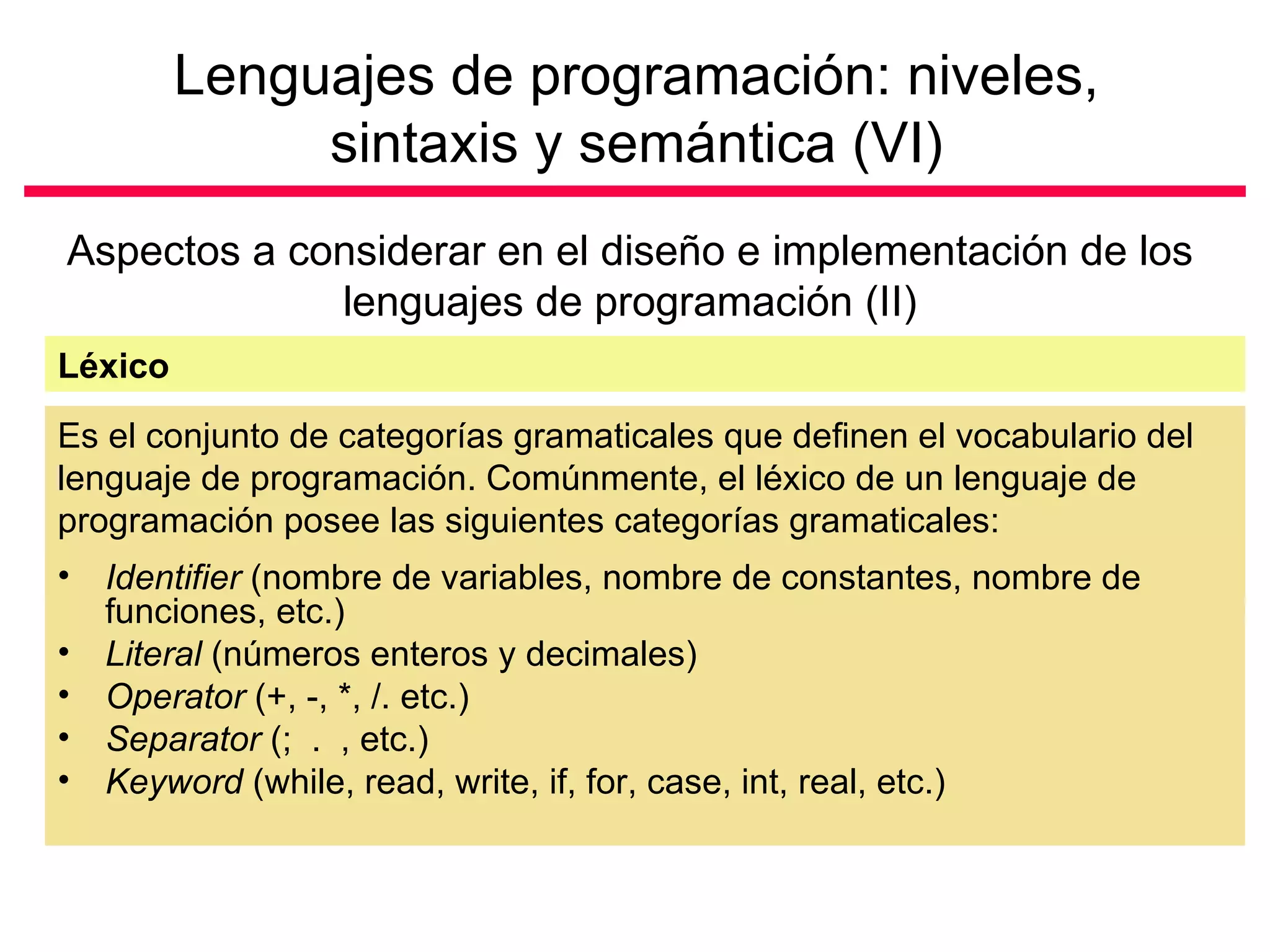 Lenguajes de programación: niveles,
              sintaxis y semántica (VI)
Aspectos a considerar en el diseño e implementación de los
             lenguajes de programación (II)
Léxico
Es el conjunto de categorías gramaticales que definen el vocabulario del
lenguaje de programación. Comúnmente, el léxico de un lenguaje de
programación posee las siguientes categorías gramaticales:
•   Identifier (nombre de variables, nombre de constantes, nombre de
    funciones, etc.)
•   Literal (números enteros y decimales)
•   Operator (+, -, *, /. etc.)
•   Separator (; . , etc.)
•   Keyword (while, read, write, if, for, case, int, real, etc.)
 