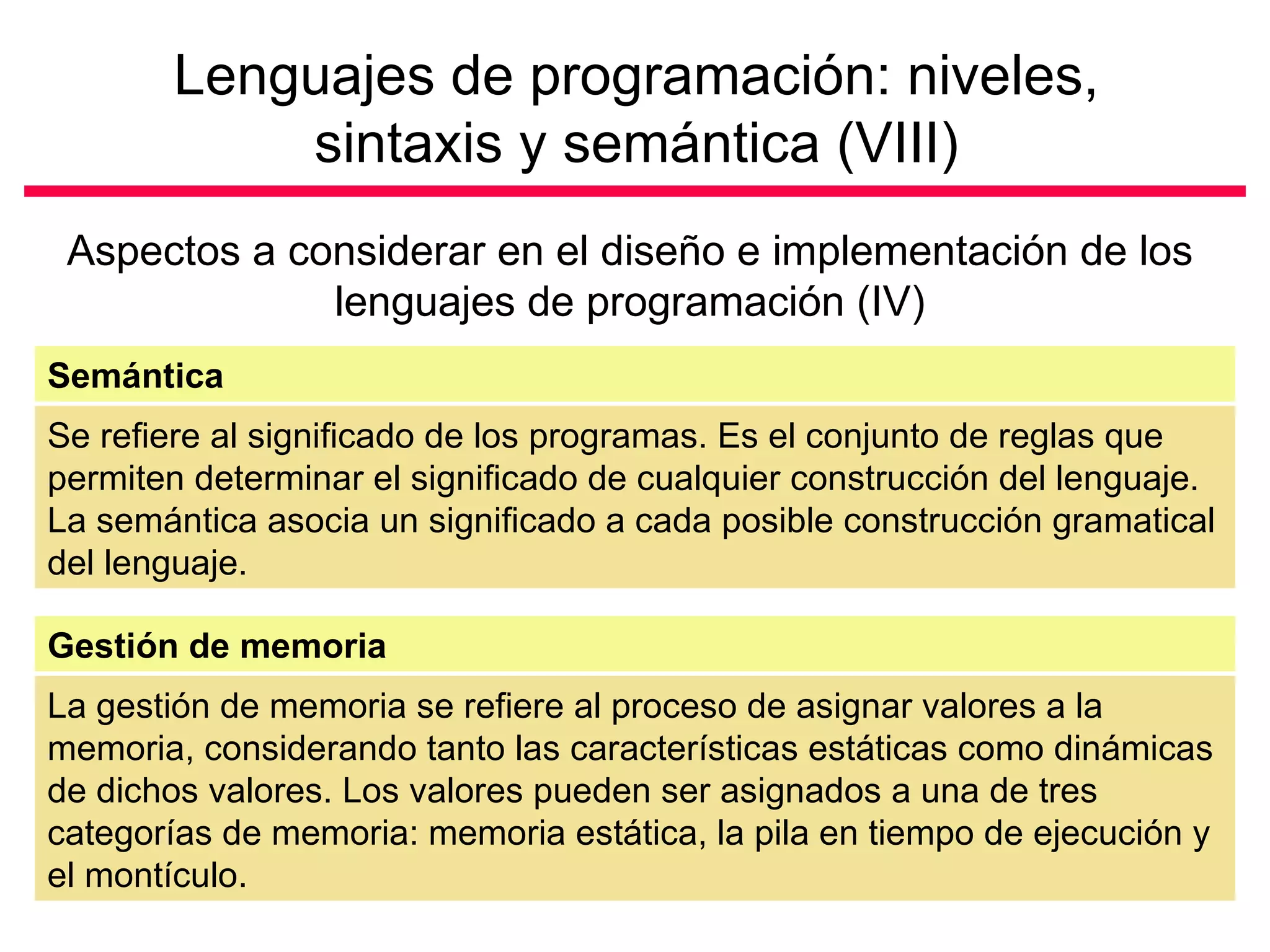 Lenguajes de programación: niveles,
            sintaxis y semántica (VIII)
 Aspectos a considerar en el diseño e implementación de los
              lenguajes de programación (IV)
Semántica
Se refiere al significado de los programas. Es el conjunto de reglas que
permiten determinar el significado de cualquier construcción del lenguaje.
La semántica asocia un significado a cada posible construcción gramatical
del lenguaje.

Gestión de memoria
La gestión de memoria se refiere al proceso de asignar valores a la
memoria, considerando tanto las características estáticas como dinámicas
de dichos valores. Los valores pueden ser asignados a una de tres
categorías de memoria: memoria estática, la pila en tiempo de ejecución y
el montículo.
 