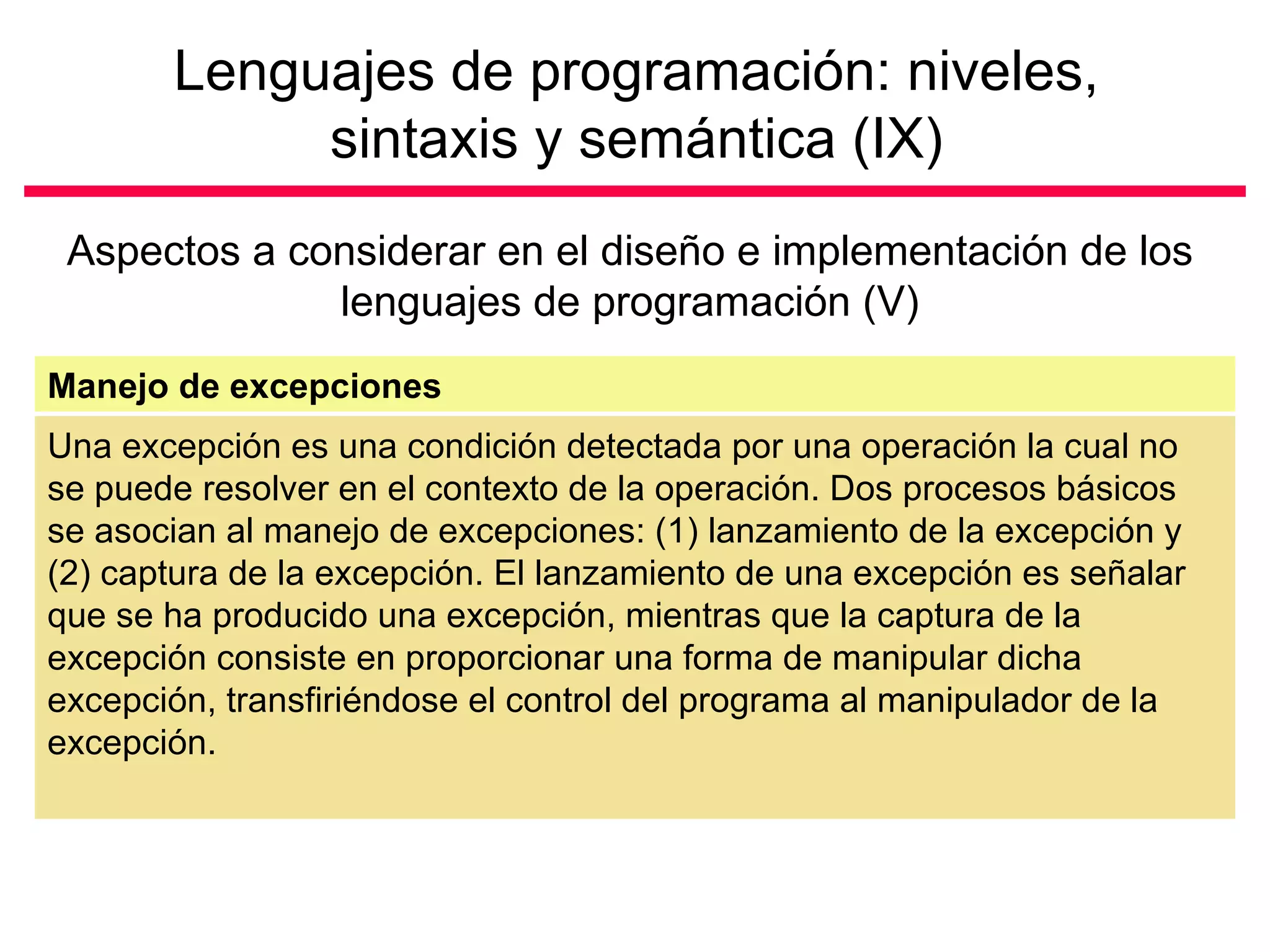 Lenguajes de programación: niveles,
            sintaxis y semántica (IX)
 Aspectos a considerar en el diseño e implementación de los
              lenguajes de programación (V)
Manejo de excepciones
Una excepción es una condición detectada por una operación la cual no
se puede resolver en el contexto de la operación. Dos procesos básicos
se asocian al manejo de excepciones: (1) lanzamiento de la excepción y
(2) captura de la excepción. El lanzamiento de una excepción es señalar
que se ha producido una excepción, mientras que la captura de la
excepción consiste en proporcionar una forma de manipular dicha
excepción, transfiriéndose el control del programa al manipulador de la
excepción.
 