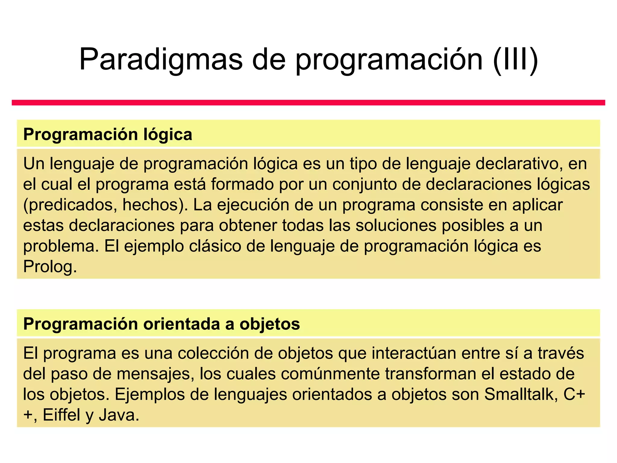 Paradigmas de programación (III)

Programación lógica
Un lenguaje de programación lógica es un tipo de lenguaje declarativo, en
el cual el programa está formado por un conjunto de declaraciones lógicas
(predicados, hechos). La ejecución de un programa consiste en aplicar
estas declaraciones para obtener todas las soluciones posibles a un
problema. El ejemplo clásico de lenguaje de programación lógica es
Prolog.


Programación orientada a objetos
El programa es una colección de objetos que interactúan entre sí a través
del paso de mensajes, los cuales comúnmente transforman el estado de
los objetos. Ejemplos de lenguajes orientados a objetos son Smalltalk, C+
+, Eiffel y Java.
 