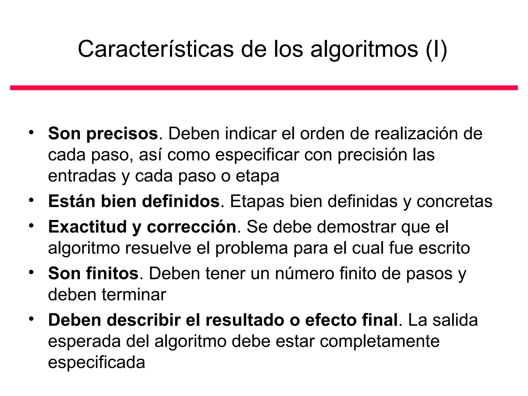 Características de los algoritmos (I)


• Son precisos. Deben indicar el orden de realización de
  cada paso, así como especificar con precisión las
  entradas y cada paso o etapa
• Están bien definidos. Etapas bien definidas y concretas
• Exactitud y corrección. Se debe demostrar que el
  algoritmo resuelve el problema para el cual fue escrito
• Son finitos. Deben tener un número finito de pasos y
  deben terminar
• Deben describir el resultado o efecto final. La salida
  esperada del algoritmo debe estar completamente
  especificada
 