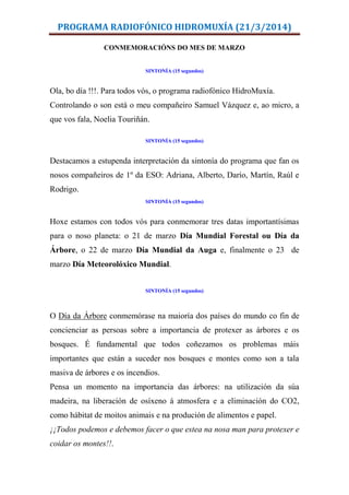 PROGRAMA RADIOFÓNICO HIDROMUXÍA (21/3/2014)
CONMEMORACIÓNS DO MES DE MARZO
SINTONÍA (15 segundos)
Ola, bo día !!!. Para todos vós, o programa radiofónico HidroMuxía.
Controlando o son está o meu compañeiro Samuel Vázquez e, ao micro, a
que vos fala, Noelia Touriñán.
SINTONÍA (15 segundos)
Destacamos a estupenda interpretación da sintonía do programa que fan os
nosos compañeiros de 1º da ESO: Adriana, Alberto, Darío, Martín, Raúl e
Rodrigo.
SINTONÍA (15 segundos)
Hoxe estamos con todos vós para conmemorar tres datas importantísimas
para o noso planeta: o 21 de marzo Día Mundial Forestal ou Día da
Árbore, o 22 de marzo Día Mundial da Auga e, finalmente o 23 de
marzo Día Meteorolóxico Mundial.
SINTONÍA (15 segundos)
O Día da Árbore conmemórase na maioría dos países do mundo co fin de
concienciar as persoas sobre a importancia de protexer as árbores e os
bosques. É fundamental que todos coñezamos os problemas máis
importantes que están a suceder nos bosques e montes como son a tala
masiva de árbores e os incendios.
Pensa un momento na importancia das árbores: na utilización da súa
madeira, na liberación de osíxeno á atmosfera e a eliminación do CO2,
como hábitat de moitos animais e na produción de alimentos e papel.
¡¡Todos podemos e debemos facer o que estea na nosa man para protexer e
coidar os montes!!.
 