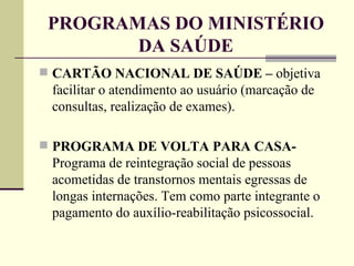 PROGRAMAS DO MINISTÉRIO DA SAÚDE CARTÃO NACIONAL DE SAÚDE –  objetiva facilitar o atendimento ao usuário (marcação de consultas, realização de exames). PROGRAMA DE VOLTA PARA CASA-  Programa de reintegração social de pessoas acometidas de transtornos mentais egressas de longas internações. Tem como parte integrante o pagamento do auxílio-reabilitação psicossocial.   