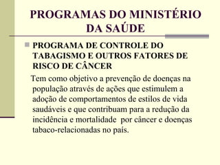 PROGRAMAS DO MINISTÉRIO DA SAÚDE PROGRAMA DE CONTROLE DO TABAGISMO E OUTROS FATORES DE RISCO DE CÂNCER  Tem como objetivo a prevenção de doenças na população através de ações que estimulem a adoção de comportamentos de estilos de vida saudáveis e que contribuam para a redução da incidência e mortalidade  por câncer e doenças tabaco-relacionadas no país. 