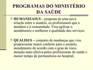 PROGRAMAS DO MINISTÉRIO DA SAÚDE HUMANIZASUS –  proposta de uma nova relação entre o usuário, os profissionais que o atendem e à comunidade. Visa agilizar o atendimento e melhorar a qualidade dos serviços. QUALISUS –  conjunto de mudanças que visa proporcionar maior conforto para o usuário, atendimento de acordo com o grau de risco, atenção mais efetiva pelos profissionais de saúde e menor tempo de permanência no hospital. 