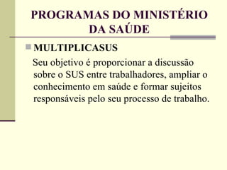 PROGRAMAS DO MINISTÉRIO DA SAÚDE MULTIPLICASUS Seu objetivo é proporcionar a discussão sobre o SUS entre trabalhadores, ampliar o conhecimento em saúde e formar sujeitos responsáveis pelo seu processo de trabalho. 