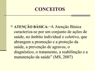 CONCEITOS ATENÇÃO BÁSICA:   “ A Atenção Básica caracteriza-se por um conjunto de ações de saúde, no âmbito individual e coletivo, que abrangem a promoção e a proteção da saúde, a prevenção de agravos, o diagnóstico, o tratamento, a reabilitação e a manutenção da saúde” (MS, 2007)  