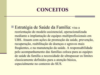 Estratégia de Saúde da Família:  visa a reorientação do modelo assistencial, operacionalizada mediante a implantação de equipes multiprofissionais em UBS. Atuam com ações de promoção da saúde, prevenção, recuperação, reabilitação de doenças e agravos mais freqüentes, e na manutenção da saúde. A responsabilidade pelo acompanhamento das famílias coloca para as equipes de saúde da família a necessidade de ultrapassar os limites classicamente definidos para a atenção básica, especialmente no contexto do SUS.  CONCEITOS 