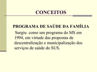 CONCEITOS PROGRAMA DE SAÚDE DA FAMÍLIA Surgiu  como um programa do MS em 1994, em virtude das propostas de descentralização e municipalização dos serviços de saúde do SUS. 