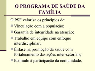 O PROGRAMA DE SAÚDE DA FAMÍLIA O PSF valoriza os princípios de: Vinculação com a população; Garantia de integridade na atenção; Trabalho em equipe com enfoque interdisciplinar; Ênfase na promoção da saúde com fortalecimento das ações inter-setoriais; Estímulo à participação da comunidade. 