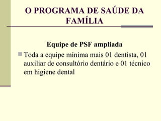 O PROGRAMA DE SAÚDE DA FAMÍLIA Equipe de PSF ampliada Toda a equipe mínima mais 01 dentista, 01 auxiliar de consultório dentário e 01 técnico em higiene dental 