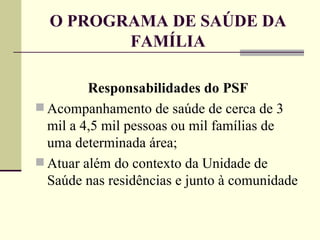 O PROGRAMA DE SAÚDE DA FAMÍLIA Responsabilidades do PSF Acompanhamento de saúde de cerca de 3 mil a 4,5 mil pessoas ou mil famílias de uma determinada área; Atuar além do contexto da Unidade de Saúde nas residências e junto à comunidade 