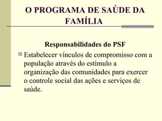 O PROGRAMA DE SAÚDE DA FAMÍLIA   Responsabilidades do PSF Estabelecer vínculos de compromisso com a população através do estímulo a organização das comunidades para exercer o controle social das ações e serviços de saúde. 