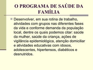 O PROGRAMA DE SAÚDE DA FAMÍLIA Desenvolver, em sua rotina de trabalho, atividades com grupos nas diferentes fases da vida e conforme demanda da população local, dentre os quais podemos citar: saúde da mulher, saúde da criança, ações de vigilância epidemiológica, atenção domiciliar e atividades educativas com idosos, adolescentes, hipertensos, diabéticos e desnutridos. 
