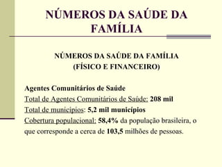 NÚMEROS DA SAÚDE DA FAMÍLIA NÚMEROS DA SAÚDE DA FAMÍLIA (FÍSICO E FINANCEIRO) Agentes Comunitários de Saúde Total de Agentes Comunitários de Saúde:   208 mil Total de municípios :  5,2 mil municípios Cobertura populacional:   58,4%  da população brasileira, o que corresponde a cerca de  103,5  milhões de pessoas. 