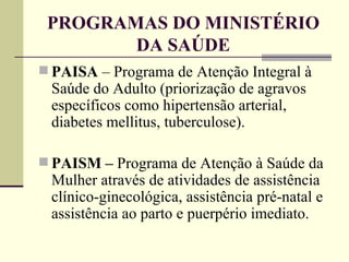 PROGRAMAS DO MINISTÉRIO DA SAÚDE PAISA  – Programa de Atenção Integral à Saúde do Adulto (priorização de agravos específicos como hipertensão arterial, diabetes mellitus, tuberculose). PAISM –  Programa de Atenção à Saúde da Mulher através de atividades de assistência clínico-ginecológica, assistência pré-natal e assistência ao parto e puerpério imediato. 