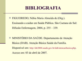 BIBLIOGRAFIA FIGUEIREDO, Nébia Maria Almeida de (Org.). Ensinando a cuidar em Saúde Pública. São Caetano do Sul: Difusão Enfermagem, 2004, p. 255 – 339 . MINISTÉRIO DA SAÚDE. Departamento de Atenção Básica (DAB). Atenção Básica Saúde da Família. Disponível em:  http://dtr2004.saude.gov.br/dab/atencaobasica.php . Acesso em: 03 de abril de 2007. 