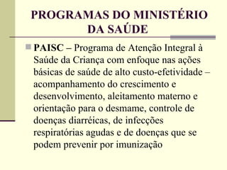 PROGRAMAS DO MINISTÉRIO DA SAÚDE  PAISC –  Programa de Atenção Integral à Saúde da Criança com enfoque nas ações básicas de saúde de alto custo-efetividade – acompanhamento do crescimento e desenvolvimento, aleitamento materno e orientação para o desmame, controle de doenças diarréicas, de infecções respiratórias agudas e de doenças que se podem prevenir por imunização 