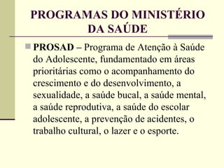 PROGRAMAS DO MINISTÉRIO DA SAÚDE PROSAD –  Programa de Atenção à Saúde do Adolescente, fundamentado em áreas prioritárias como o acompanhamento do crescimento e do desenvolvimento, a sexualidade, a saúde bucal, a saúde mental, a saúde reprodutiva, a saúde do escolar adolescente, a prevenção de acidentes, o trabalho cultural, o lazer e o esporte. 