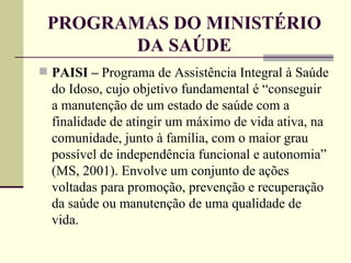PROGRAMAS DO MINISTÉRIO DA SAÚDE PAISI –  Programa de Assistência Integral à Saúde do Idoso, cujo objetivo fundamental é “conseguir a manutenção de um estado de saúde com a finalidade de atingir um máximo de vida ativa, na comunidade, junto à família, com o maior grau possível de independência funcional e autonomia” (MS, 2001). Envolve um conjunto de ações voltadas para promoção, prevenção e recuperação da saúde ou manutenção de uma qualidade de vida. 