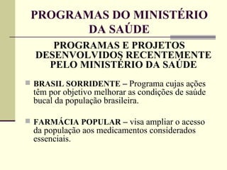 PROGRAMAS DO MINISTÉRIO DA SAÚDE PROGRAMAS E PROJETOS DESENVOLVIDOS RECENTEMENTE PELO MINISTÉRIO DA SAÚDE BRASIL SORRIDENTE  –  Programa cujas ações têm por objetivo melhorar as condições de saúde bucal da população brasileira. FARMÁCIA POPULAR  –  visa ampliar o acesso da população aos medicamentos considerados essenciais. 