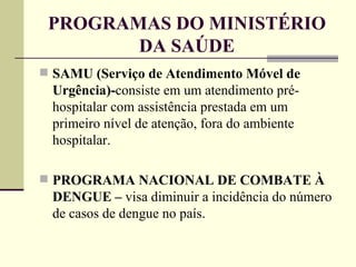 PROGRAMAS DO MINISTÉRIO DA SAÚDE SAMU (Serviço de Atendimento Móvel de Urgência)- consiste em um atendimento pré-hospitalar com assistência prestada em um primeiro nível de atenção, fora do ambiente hospitalar. PROGRAMA NACIONAL DE COMBATE À DENGUE –  visa diminuir a incidência do número de casos de dengue no país. 