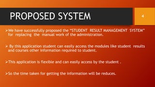 PROPOSED SYSTEM
We have successfully proposed the “STUDENT RESULT MANAGEMENT SYSTEM”
for replacing the manual work of the administration.
 By this application student can easily access the modules like student results
and courses other information required to student.
This application is flexible and can easily access by the student .
So the time taken for getting the information will be reduces.
4
 
