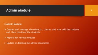 Admin Module
3.Admin Module:
 Create and manage the subjects , classes and can add the students
and their results of the students.
 Reports for various modules
 Update or deleting the admin information
9
 