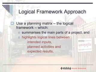 Logical Framework Approach Use a planning matrix – the logical framework – which: summarises the main parts of a project, and  highlights logical lines between  intended inputs,  planned activities and  expected results .   