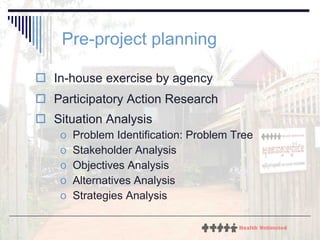 Pre-project planning In-house exercise by agency  Participatory Action Research Situation Analysis  Problem Identification: Problem Tree Stakeholder Analysis Objectives Analysis Alternatives Analysis Strategies Analysis 
