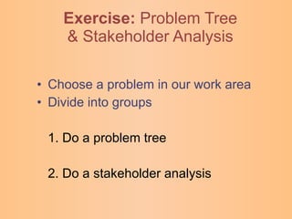 Exercise:   Problem Tree & Stakeholder Analysis Choose a problem in our work area Divide into groups 1. Do a problem tree 2. Do a stakeholder analysis 