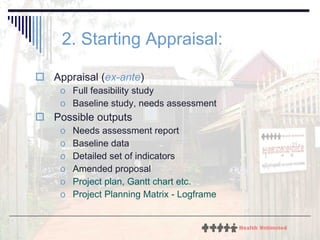 2. Starting Appraisal:   Appraisal ( ex-ante ) Full feasibility study Baseline study, needs assessment Possible outputs Needs assessment report Baseline data Detailed set of indicators Amended proposal Project plan, Gantt chart etc. Project Planning Matrix - Logframe 