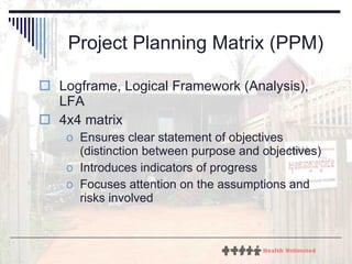 Project Planning Matrix (PPM) Logframe, Logical Framework (Analysis), LFA 4x4 matrix Ensures clear statement of objectives (distinction between purpose and objectives) Introduces indicators of progress Focuses attention on the assumptions and risks involved  