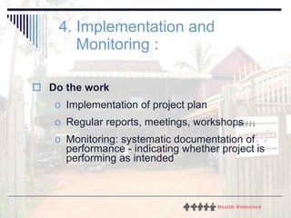 4. Implementation and Monitoring : Do the work Implementation of project plan Regular reports, meetings, workshops Monitoring: systematic documentation of performance - indicating whether project is performing as intended 