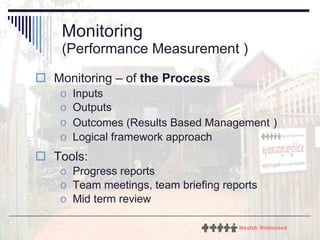 Monitoring  (Performance Measurement ) Monitoring – of  the Process Inputs Outputs Outcomes ( Results Based Management   ) Logical framework approach Tools: Progress reports Team meetings, team briefing reports Mid term review 