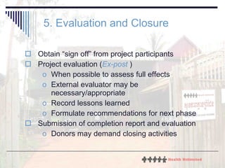5. Evaluation and Closure Obtain “sign off” from project participants Project evaluation ( Ex-post  ) When possible to assess full effects External evaluator may be necessary/appropriate Record lessons learned Formulate recommendations for next phase Submission of completion report and evaluation Donors may demand closing activities 