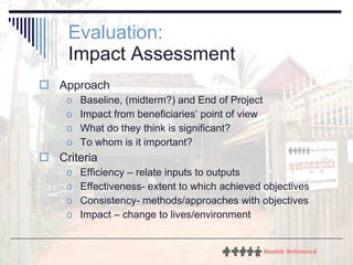Evaluation:   Impact Assessment Approach Baseline, (midterm?) and End of Project Impact from beneficiaries’ point of view What do they think is significant? To whom is it important? Criteria Efficiency – relate inputs to outputs Effectiveness- extent to which achieved objectives Consistency- methods/approaches with objectives Impact – change to lives/environment 