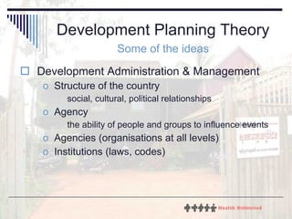 Development Planning Theory Some of the ideas Development Administration & Management  Structure of the country social, cultural, political relationships Agency  the ability of people and groups to influence events Agencies (organisations at all levels) Institutions (laws, codes) 