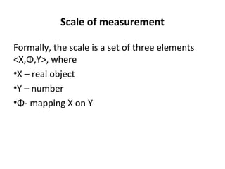 Scale of measurement

Formally, the scale is a set of three elements
<X,Φ,Y>, where
•X – real object
•Y – number
•Φ- mapping X on Y
 