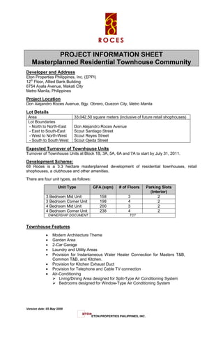 PROJECT INFORMATION SHEET
   Masterplanned Residential Townhouse Community
Developer and Address
Eton Properties Philippines, Inc. (EPPI)
12th Floor, Allied Bank Building
6754 Ayala Avenue, Makati City
Metro Manila, Philippines

Project Location
Don Alejandro Roces Avenue, Bgy. Obrero, Quezon City, Metro Manila

Lot Details
 Area                         33,042.50 square meters (inclusive of future retail shophouses)
 Lot Boundaries
  - North to North-East       Don Alejandro Roces Avenue
  - East to South-East        Scout Santiago Street
  - West to North-West        Scout Reyes Street
  - South to South West       Scout Ojeda Street

Expected Turnover of Townhouse Units
Turnover of Townhouse Units at Block 1B, 3A, 5A, 6A and 7A to start by July 31, 2011.

Development Scheme:
68 Roces is a 3.3 hectare masterplanned development of residential townhouses, retail
shophouses, a clubhouse and other amenities.
There are four unit types, as follows:

                     Unit Type           GFA (sqm)       # of Floors         Parking Slots
                                                                               (Interior)
             3 Bedroom Mid Unit               158              3                   2
             3 Bedroom Corner Unit            198              4                   2
             4 Bedroom Mid Unit               200              3                   2
             4 Bedroom Corner Unit            238              4                   2
                 OWNERSHIP DOCUMENT                             TCT


Townhouse Features
             •     Modern Architecture Theme
             •     Garden Area
             •     2-Car Garage
             •     Laundry and Utility Areas
             •     Provision for Instantaneous Water Heater Connection for Masters T&B,
                   Common T&B, and Kitchen.
             •     Provision for Kitchen Exhaust Duct
             •     Provision for Telephone and Cable TV connection
             •     Air-Conditioning
                       Living/Dining Area designed for Split-Type Air Conditioning System
                       Bedrooms designed for Window-Type Air Conditioning System




Version date: 05 May 2009

                                         ETON PROPERTIES PHILIPPINES, INC.
 
