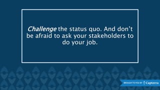 Challenge the status quo. And don’t
be afraid to ask your stakeholders to
do your job.
 