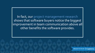 In fact, our project management research
shows that software buyers notice the biggest
improvement in team communication above all
other benefits the software provides.
 