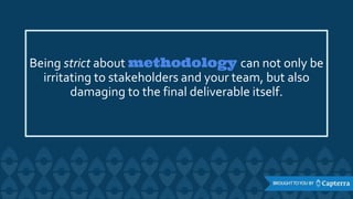 Being strict about methodology can not only be
irritating to stakeholders and your team, but also
damaging to the final deliverable itself.
 