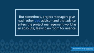 But sometimes, project managers give
each other bad advice—and that advice
enters the project management world as
an absolute, leaving no room for nuance.
 