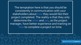 The temptation here is that you should be
consistently in communication with your
stakeholders about how they would like their
project completed. The reality is that they only
determine the what and you, as the project
manager, have better experience and training on
how to complete a project on time.
 