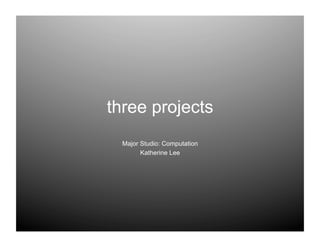 three projects
  Major Studio: Computation
        Katherine Lee
 