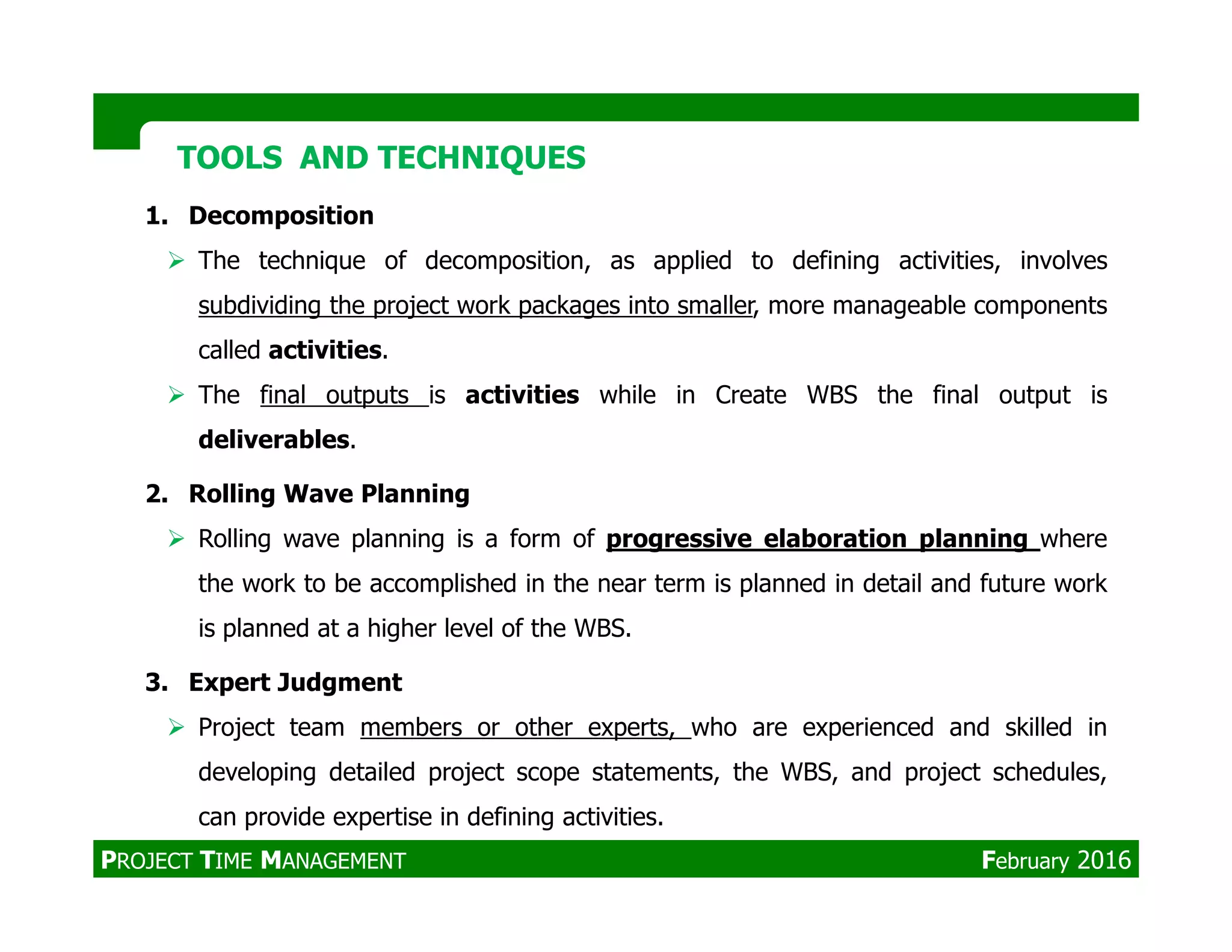 1. Decomposition
The technique of decomposition, as applied to defining activities, involves
subdividing the project work packages into smaller, more manageable components
called activities.
The final outputs is activities while in Create WBS the final output is
deliverables.
TOOLS AND TECHNIQUESTOOLS AND TECHNIQUES
2. Rolling Wave Planning
Rolling wave planning is a form of progressive elaboration planning where
the work to be accomplished in the near term is planned in detail and future work
is planned at a higher level of the WBS.
3. Expert Judgment
Project team members or other experts, who are experienced and skilled in
developing detailed project scope statements, the WBS, and project schedules,
can provide expertise in defining activities.
PROJECT TIME MANAGEMENT February 2016
 