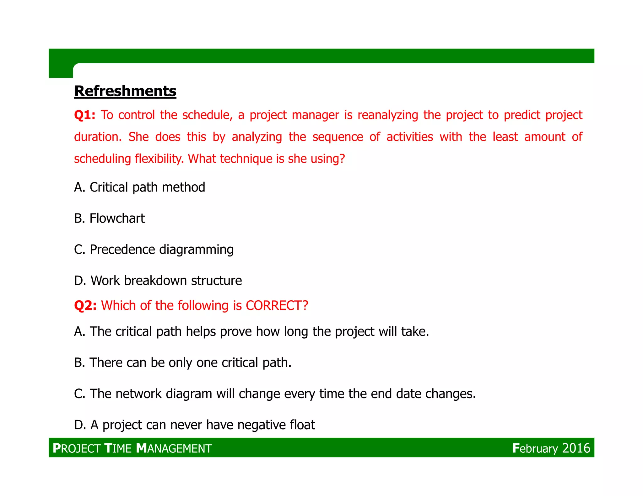 Refreshments
Q1: To control the schedule, a project manager is reanalyzing the project to predict project
duration. She does this by analyzing the sequence of activities with the least amount of
scheduling flexibility. What technique is she using?
A. Critical path method
B. Flowchart
C. Precedence diagrammingC. Precedence diagramming
D. Work breakdown structure
Q2: Which of the following is CORRECT?
A. The critical path helps prove how long the project will take.
B. There can be only one critical path.
C. The network diagram will change every time the end date changes.
D. A project can never have negative float
PROJECT TIME MANAGEMENT February 2016
 