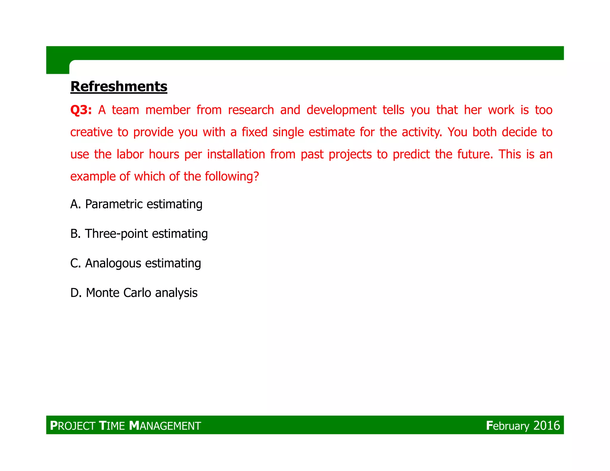 Refreshments
Q3: A team member from research and development tells you that her work is too
creative to provide you with a fixed single estimate for the activity. You both decide to
use the labor hours per installation from past projects to predict the future. This is an
example of which of the following?
A. Parametric estimating
B. Three-point estimatingB. Three-point estimating
C. Analogous estimating
D. Monte Carlo analysis
PROJECT TIME MANAGEMENT February 2016
 