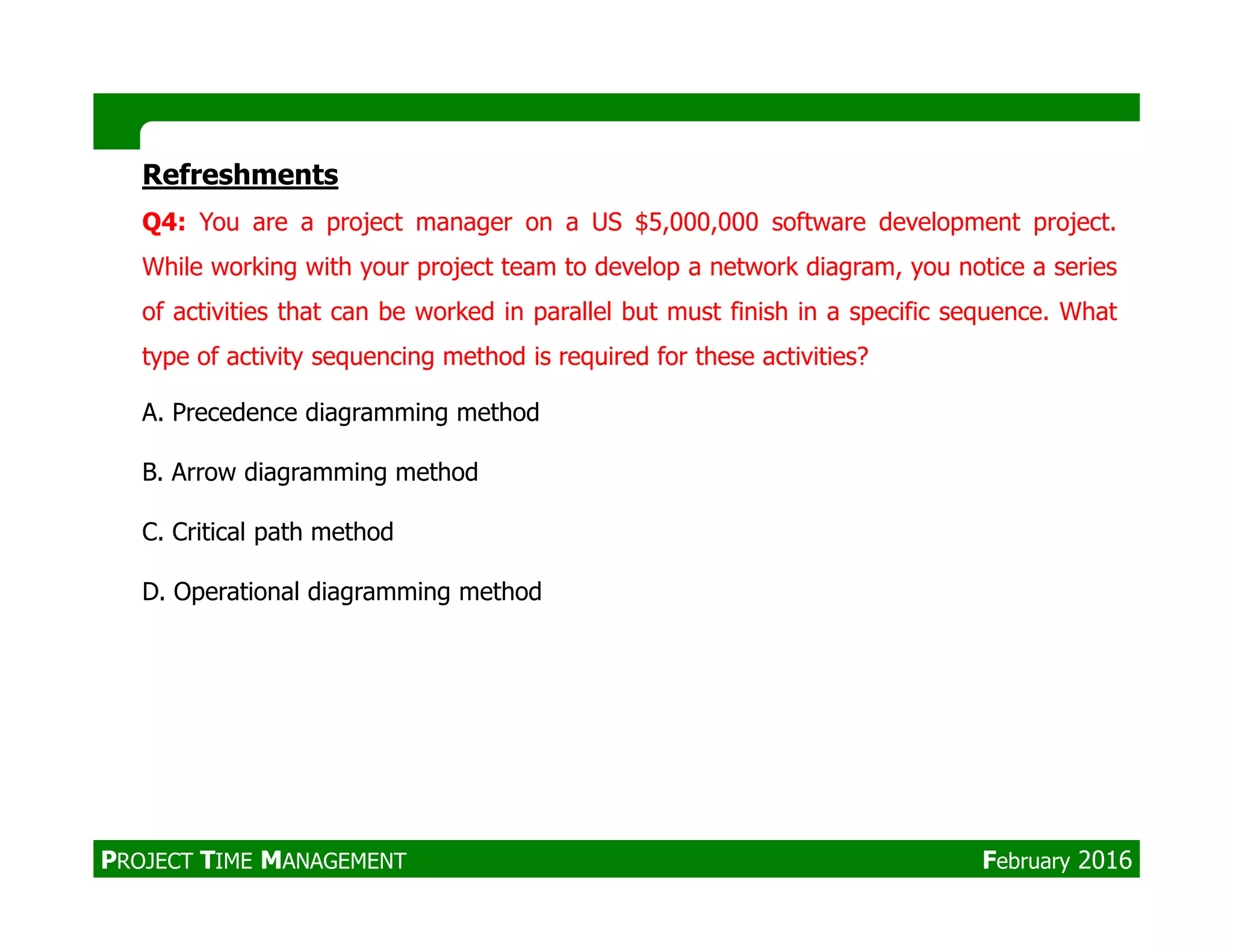 Refreshments
Q4: You are a project manager on a US $5,000,000 software development project.
While working with your project team to develop a network diagram, you notice a series
of activities that can be worked in parallel but must finish in a specific sequence. What
type of activity sequencing method is required for these activities?
A. Precedence diagramming method
B. Arrow diagramming methodB. Arrow diagramming method
C. Critical path method
D. Operational diagramming method
PROJECT TIME MANAGEMENT February 2016
 
